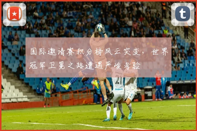 国际邀请赛积分榜风云突变，世界冠军卫冕之路遭遇严峻考验 - 爱游戏