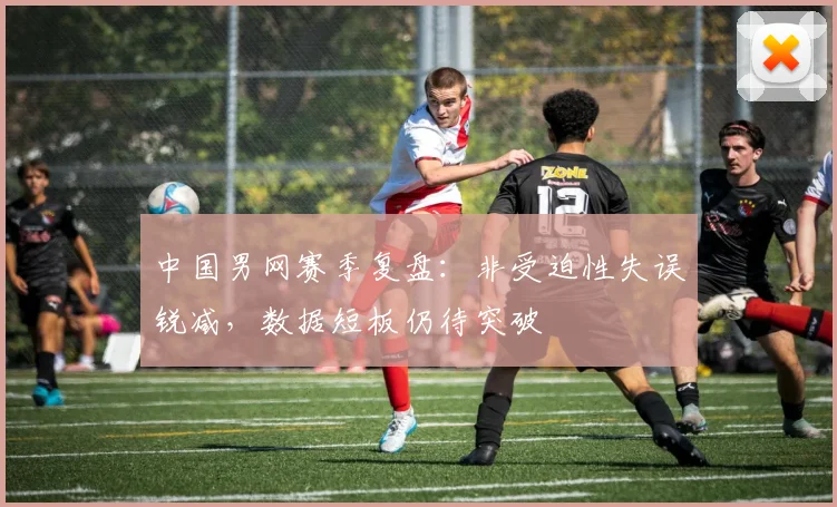 中国男网赛季复盘：非受迫性失误锐减，数据短板仍待突破