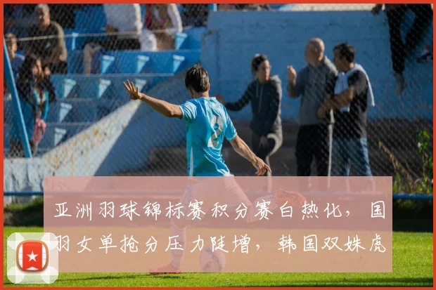 亚洲羽球锦标赛积分赛白热化,国羽女单抢分压力陡增,韩国双姝虎视眈眈