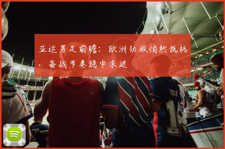 亚运男足前瞻：欧洲劲旅悄然抵杭，备战节奏稳中求进