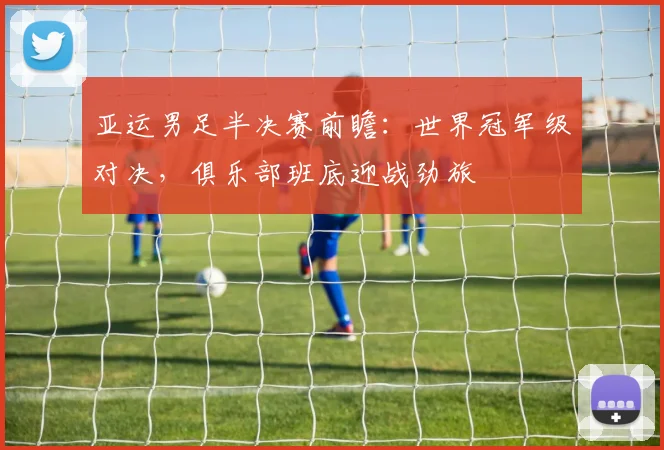 亚运男足半决赛前瞻：世界冠军级对决，俱乐部班底迎战劲旅