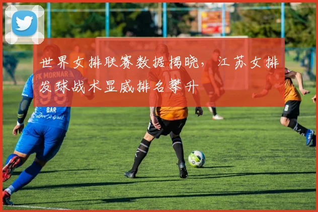 世界女排联赛数据揭晓，江苏女排发球战术显威排名攀升