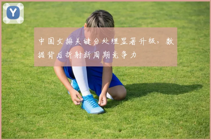 中国女排关键分处理显著升级,数据背后折射新周期竞争力
