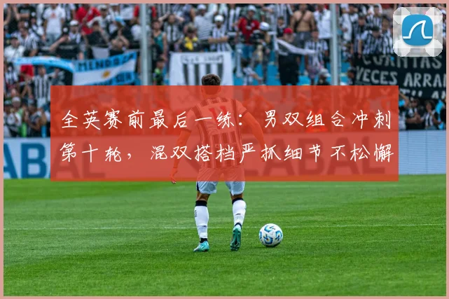 全英赛前最后一练：男双组合冲刺第十轮，混双搭档严抓细节不松懈