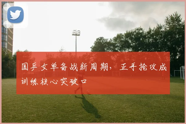 国乒女单备战新周期，正手抢攻成训练核心突破口