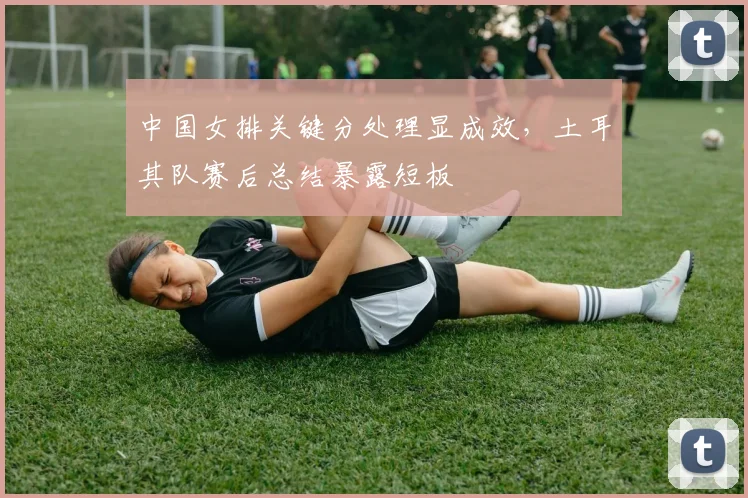 中国女排关键分处理显成效，土耳其队赛后总结暴露短板