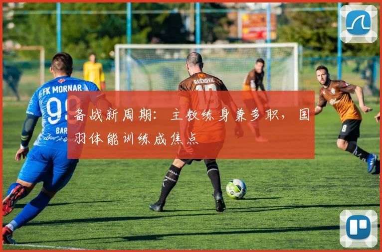 备战新周期：主教练身兼多职，国羽体能训练成焦点 - 爱游戏