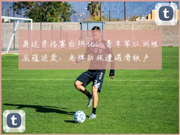 奥运资格赛白热化：青年军以训练底蕴逆袭，老牌劲旅遭遇滑铁卢 - 爱游戏