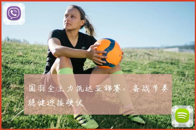 国羽全主力抵达亚锦赛，备战节奏稳健迎接硬仗 - 爱游戏
