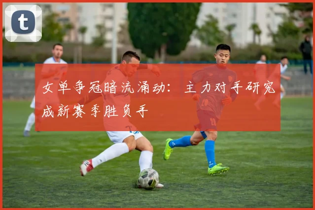 女单争冠暗流涌动：主力对手研究成新赛季胜负手 - 爱游戏