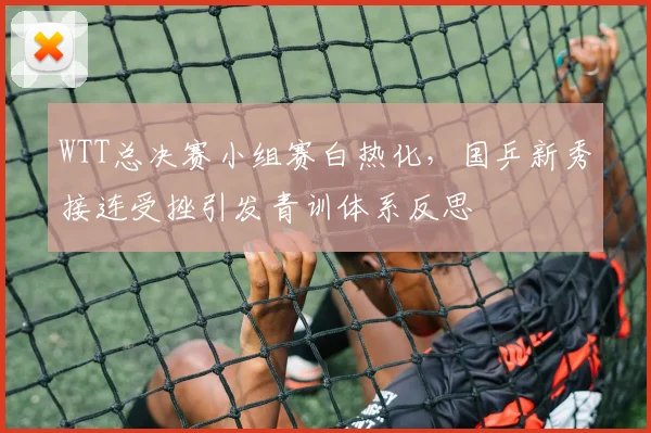 WTT总决赛小组赛白热化，国乒新秀接连受挫引发青训体系反思