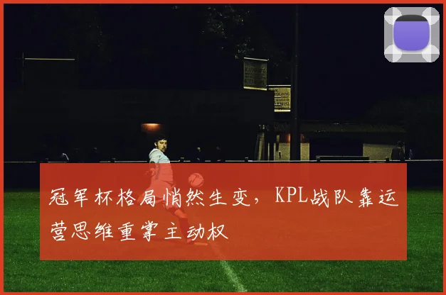 冠军杯格局悄然生变，KPL战队靠运营思维重掌主动权