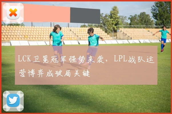 LCK卫冕冠军强势来袭，LPL战队运营博弈成破局关键