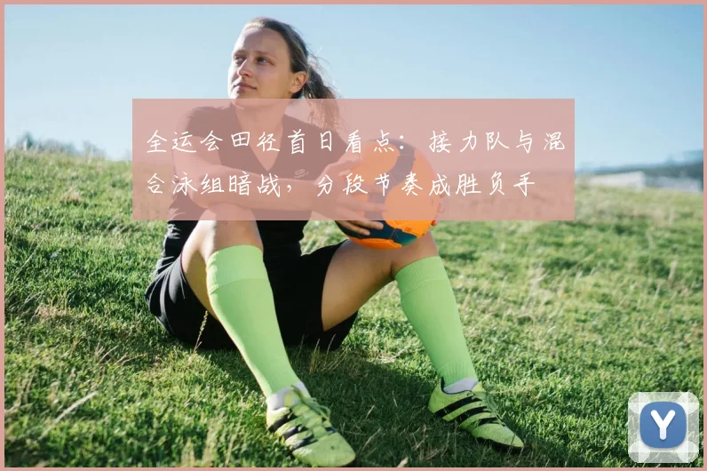全运会田径首日看点：接力队与混合泳组暗战，分段节奏成胜负手