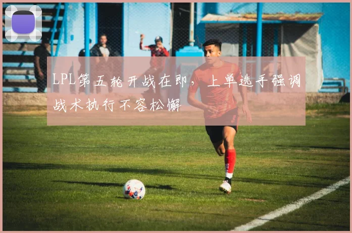 LPL第五轮开战在即，上单选手强调战术执行不容松懈