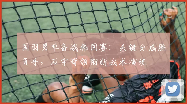 国羽男单备战韩国赛：关键分成胜负手，石宇奇领衔新战术演练 - 爱游戏