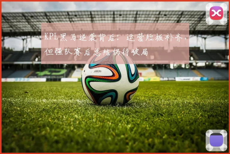 KPL黑马逆袭背后：运营短板补齐，但强队赛后总结仍待破局