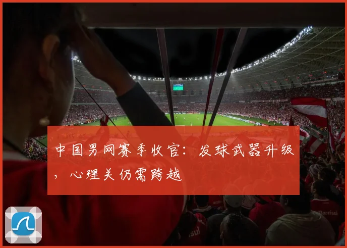 中国男网赛季收官：发球武器升级，心理关仍需跨越