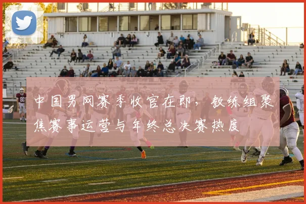 中国男网赛季收官在即，教练组聚焦赛事运营与年终总决赛热度