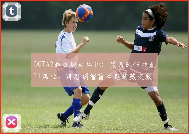 DOTA2积分战白热化：黑马队伍冲刺TI席位，阵容调整窗口期暗藏变数
