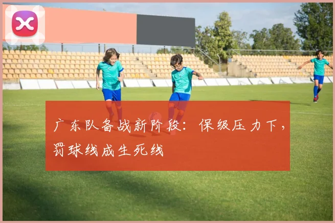 广东队备战新阶段：保级压力下，罚球线成生死线 - 爱游戏