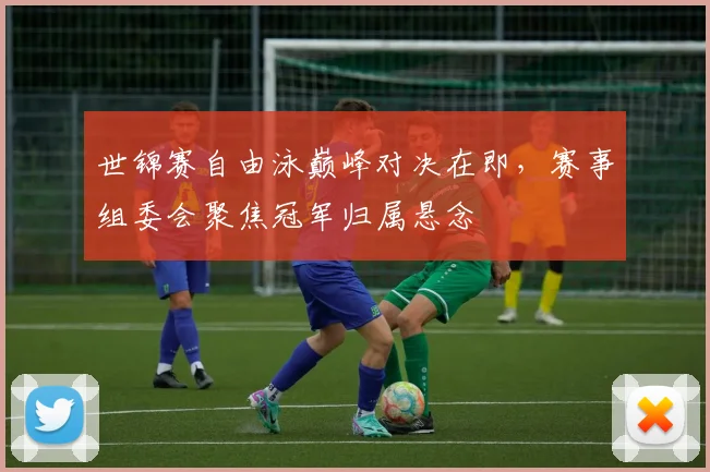 世锦赛自由泳巅峰对决在即，赛事组委会聚焦冠军归属悬念