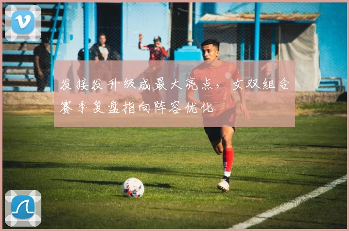 发接发升级成最大亮点,女双组合赛季复盘指向阵容优化
