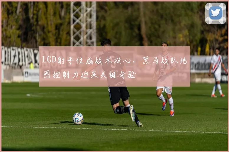 LGD射手位成战术核心，黑马战队地图控制力迎来关键考验