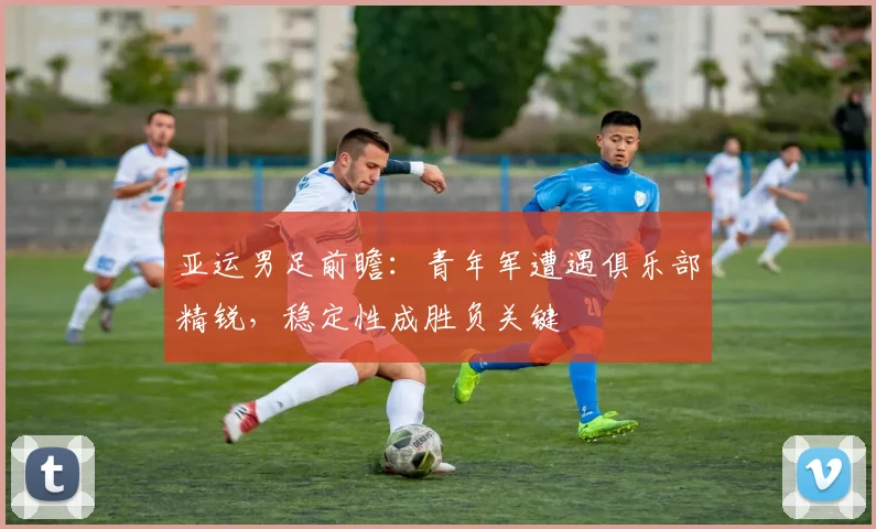 亚运男足前瞻：青年军遭遇俱乐部精锐，稳定性成胜负关键