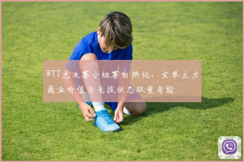 WTT总决赛小组赛白热化，女单主力商业价值与竞技状态双重考验