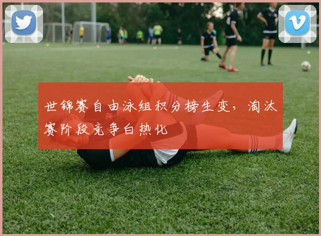 世锦赛自由泳组积分榜生变，淘汰赛阶段竞争白热化