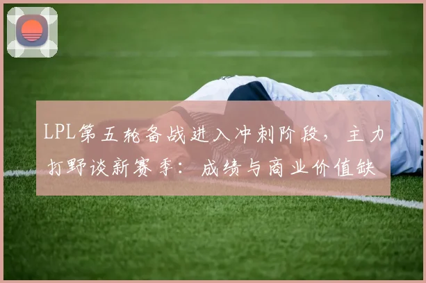 LPL第五轮备战进入冲刺阶段，主力打野谈新赛季：成绩与商业价值缺一不可