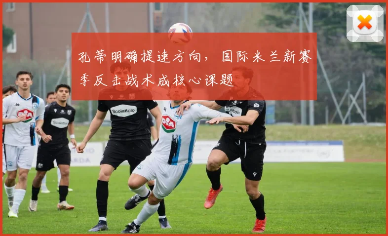 孔蒂明确提速方向，国际米兰新赛季反击战术成核心课题 - 爱游戏