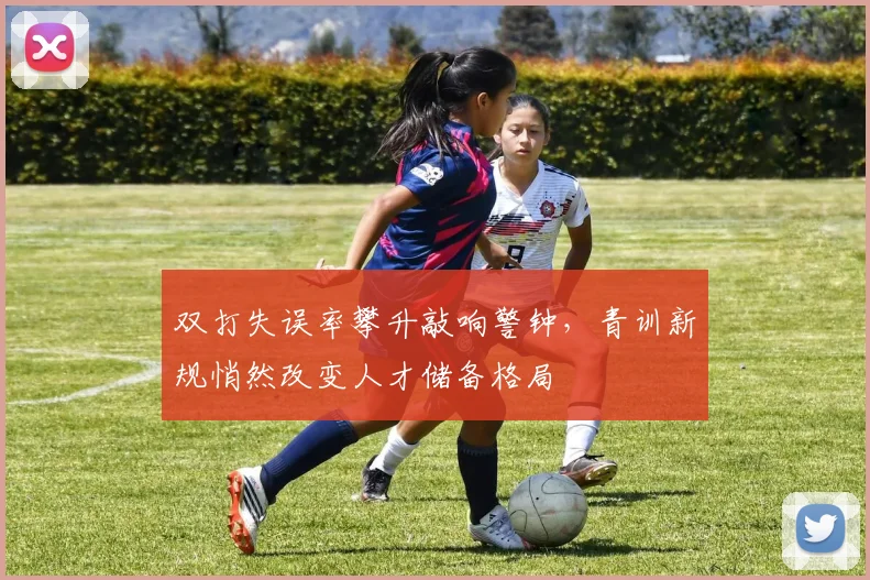 双打失误率攀升敲响警钟，青训新规悄然改变人才储备格局