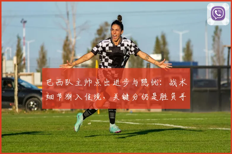 巴西队主帅点出进步与隐忧：战术细节渐入佳境，关键分仍是胜负手 - 爱游戏