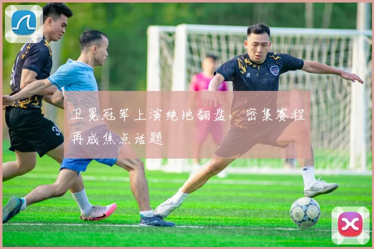 卫冕冠军上演绝地翻盘，密集赛程再成焦点话题