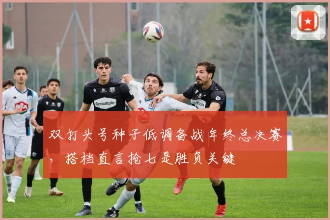 双打头号种子低调备战年终总决赛，搭档直言抢七是胜负关键