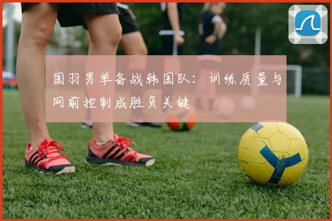 国羽男单备战韩国队：训练质量与网前控制成胜负关键 - 爱游戏