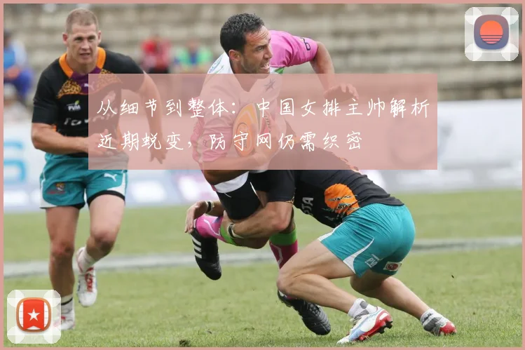 从细节到整体：中国女排主帅解析近期蜕变，防守网仍需织密