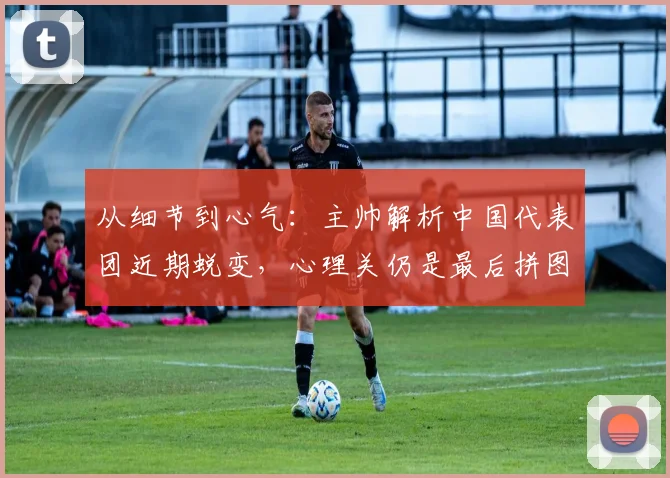 从细节到心气:主帅解析中国代表团近期蜕变,心理关仍是最后拼图