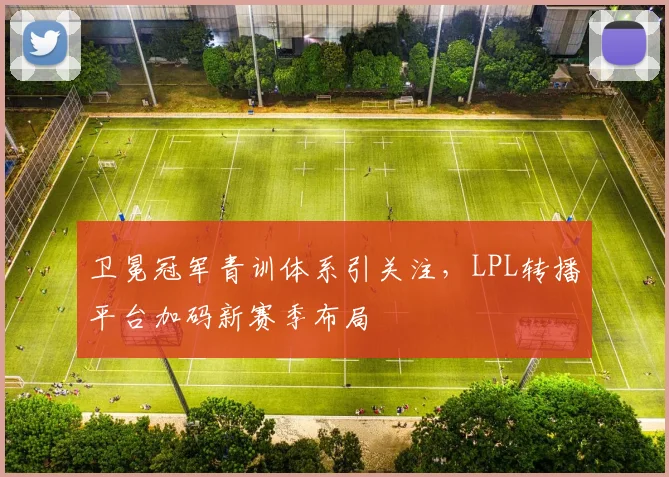 卫冕冠军青训体系引关注，LPL转播平台加码新赛季布局