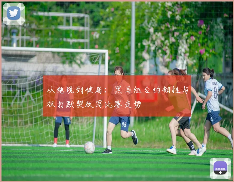 从绝境到破局：黑马组合的韧性与双打默契改写比赛走势