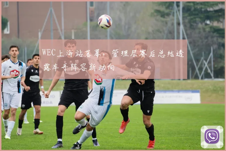 WEC上海站落幕,管理层赛后总结透露车手阵容新动向
