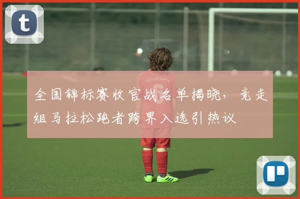 全国锦标赛收官战名单揭晓，竞走组马拉松跑者跨界入选引热议